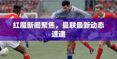 红魔新闻聚焦,曼联最新动态速递