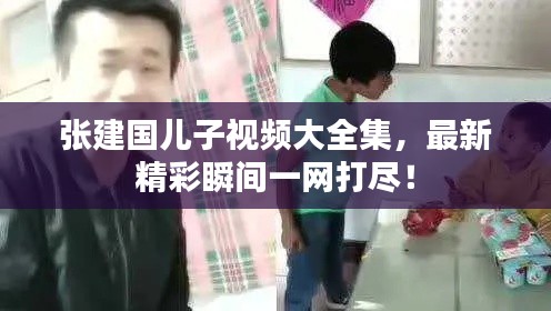 张建国儿子视频大全集，最新精彩瞬间一网打尽！