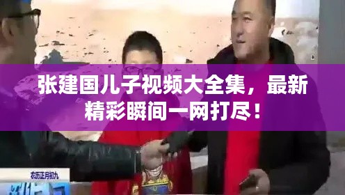 张建国儿子视频大全集,最新精彩瞬间一网打尽!