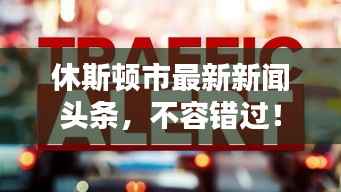 休斯顿市最新新闻头条，不容错过！