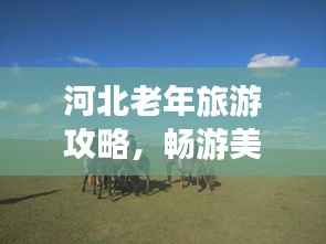 河北老年旅游攻略，畅游美景，享受晚年时光